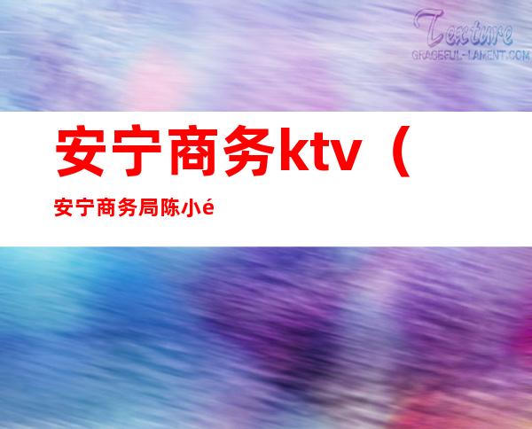 安宁商务ktv(安宁商务局陈小龙)