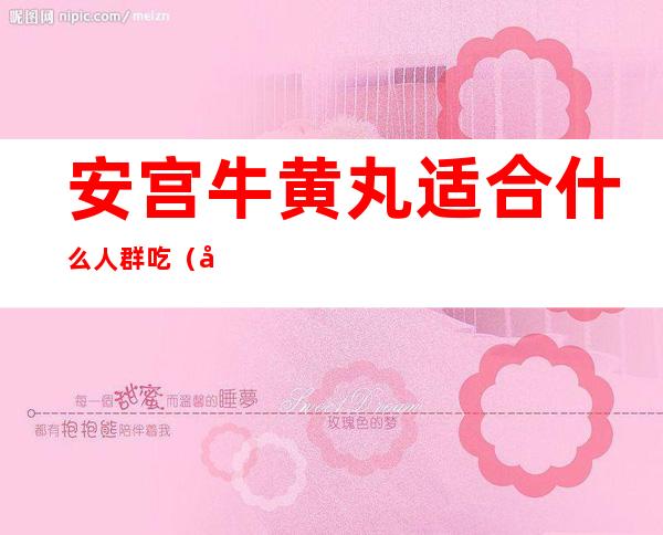 安宫牛黄丸适合什么人群吃(安宫牛黄丸适合什么人群吃能医生视频)