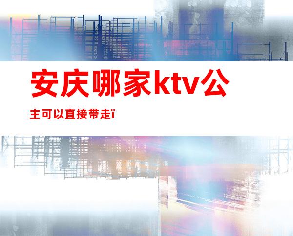 安庆哪家ktv公主可以直接带走(安庆ktv公主费多少)