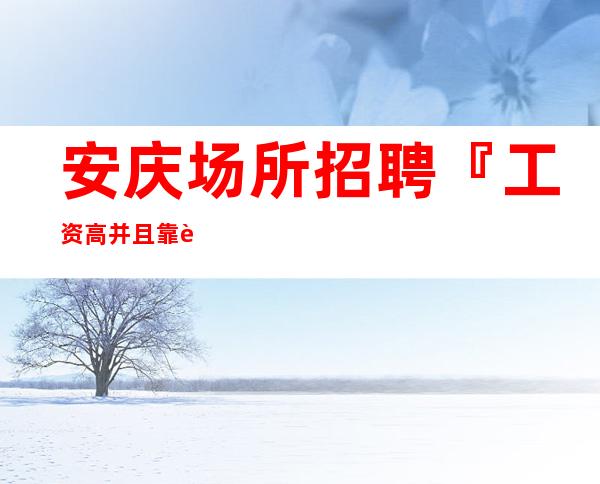 安庆场所招聘『工资高并且靠谱工作』