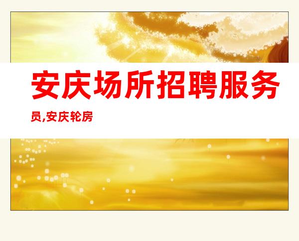 安庆场所招聘服务员,安庆轮房夜班待遇好环境优雅找场的你