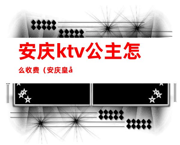 安庆ktv公主怎么收费(安庆皇后KTV)