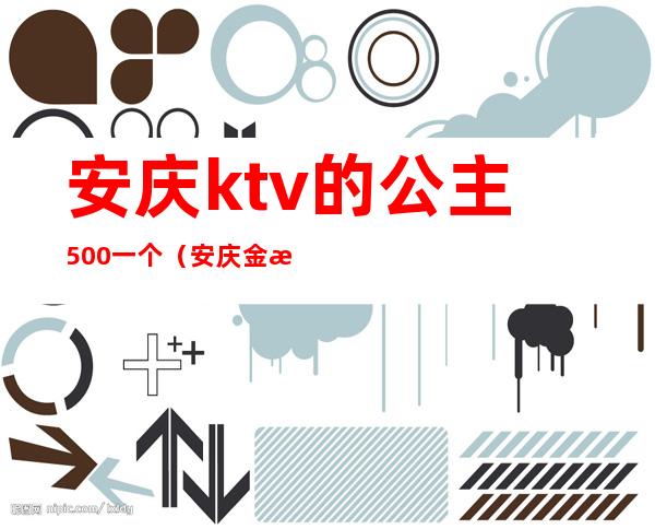 安庆ktv的公主500一个(安庆金樽公馆ktv公主)