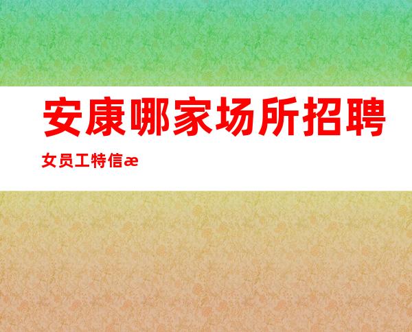 安康哪家场所招聘女员工特信息[2023付出才有回报]靠谱
