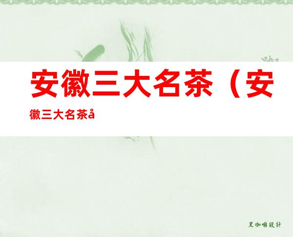 安徽三大名茶（安徽三大名茶图片）