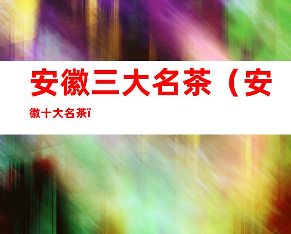 安徽三大名茶(安徽十大名茶)