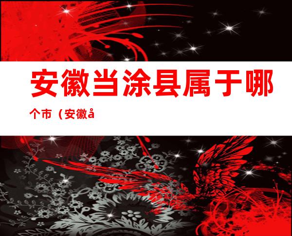 安徽当涂县属于哪个市（安徽当涂县属于哪个市管）