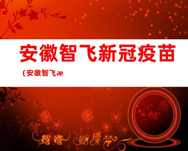 安徽智飞新冠疫苗(安徽智飞新冠疫苗说明书)