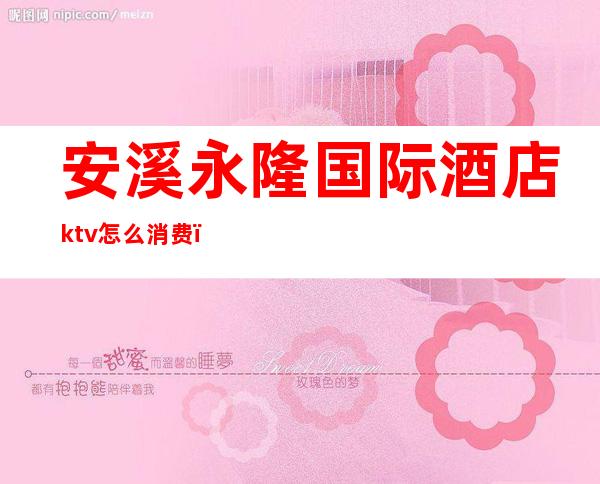 安溪永隆国际酒店ktv怎么消费(安溪永隆国际酒店ktv怎么消费划算)