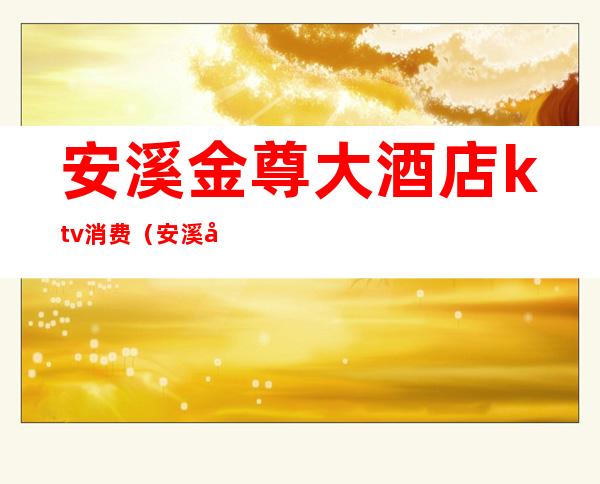 安溪金尊大酒店ktv消费(安溪南星大酒店ktv消费)