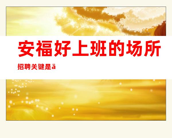 安福好上班的场所招聘/关键是/不坑不黑