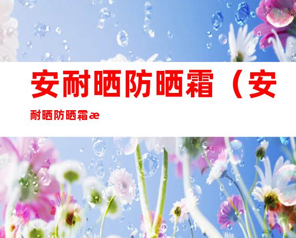 安耐晒防晒霜(安耐晒防晒霜怎么辨别是否为正品)