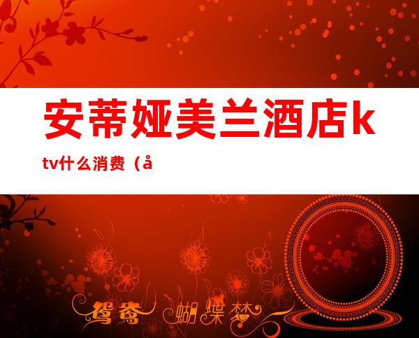 安蒂娅美兰酒店ktv什么消费(安蒂娅美兰酒店桑拿)