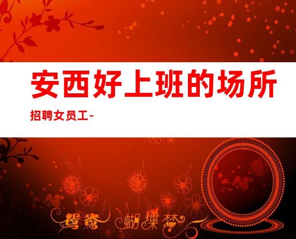 安西好上班的场所招聘女员工-直招12服务员-没有经验没事