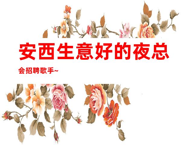 安西生意好的夜总会招聘歌手~生意好的场所直招~人性化管理
