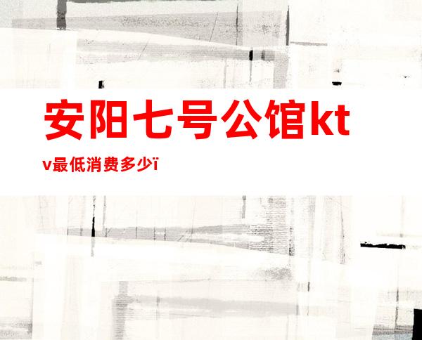 安阳七号公馆ktv最低消费多少(安阳七号公馆KTV有陪唱吗)