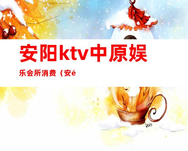 安阳ktv中原娱乐会所消费（安阳消费最高的ktv）
