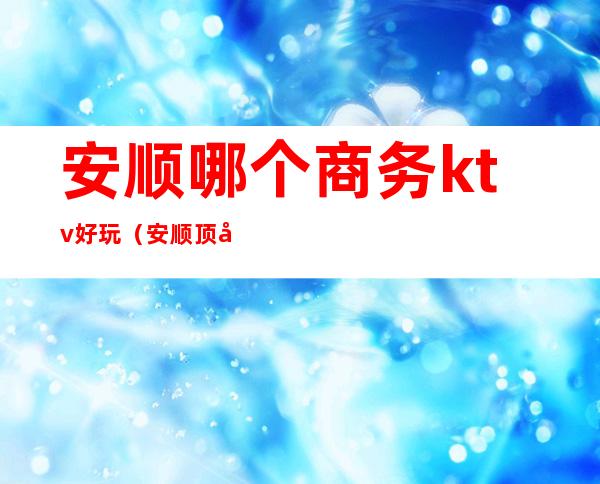 安顺哪个商务ktv好玩（安顺顶尖ktv）