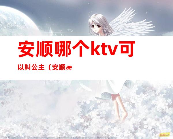 安顺哪个ktv可以叫公主(安顺有没有陪酒的KTV)