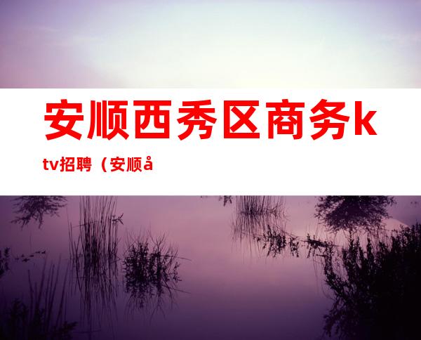 安顺西秀区商务ktv招聘(安顺市西秀区招聘)