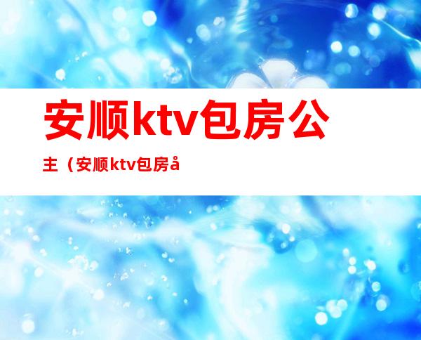 安顺ktv包房公主(安顺ktv包房公主电话)