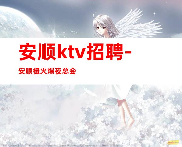 安顺ktv招聘-安顺樶火爆夜总会招聘-安顺夜总会直招兼职服务生