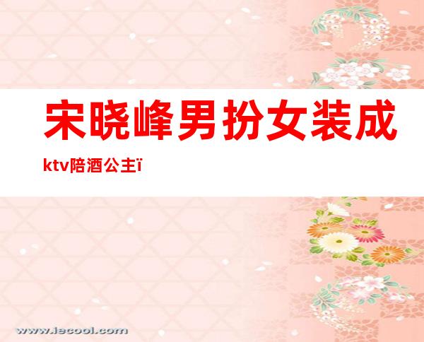 宋晓峰男扮女装成ktv陪酒公主(宋晓峰男扮女装成ktv陪酒公主)