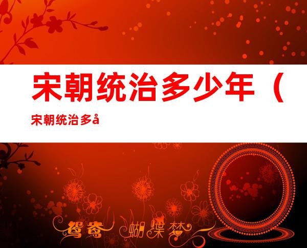 宋朝统治多少年(宋朝统治多少年北宋多少年)