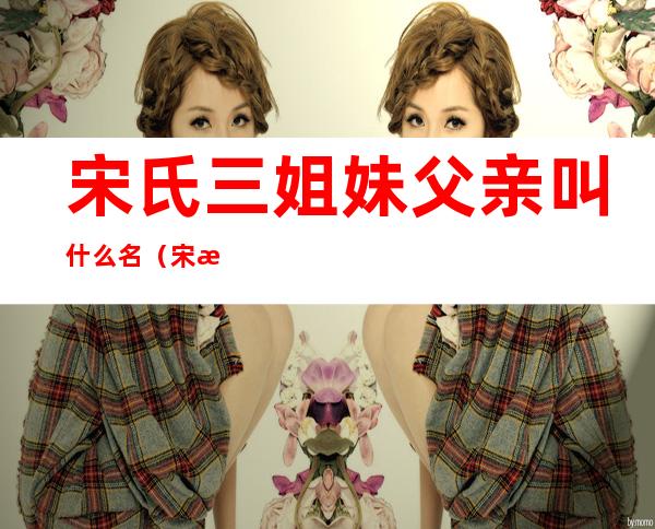 宋氏三姐妹父亲叫什么名(宋氏三姐妹 父亲)