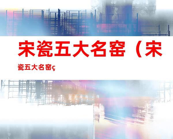 宋瓷五大名窑(宋瓷五大名窑的代表性名称)