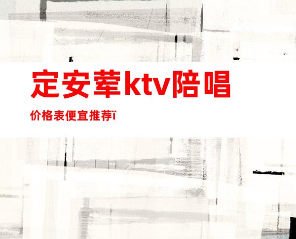 定安荤ktv陪唱价格表便宜推荐(保定ktv陪唱的价格)