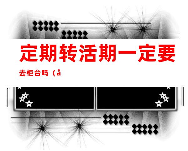 定期转活期一定要去柜台吗（农信定期转活期一定要去柜台吗）