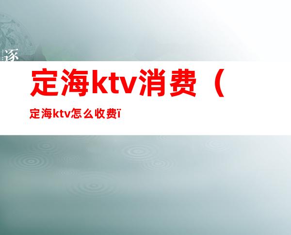 定海ktv消费(定海ktv怎么收费)