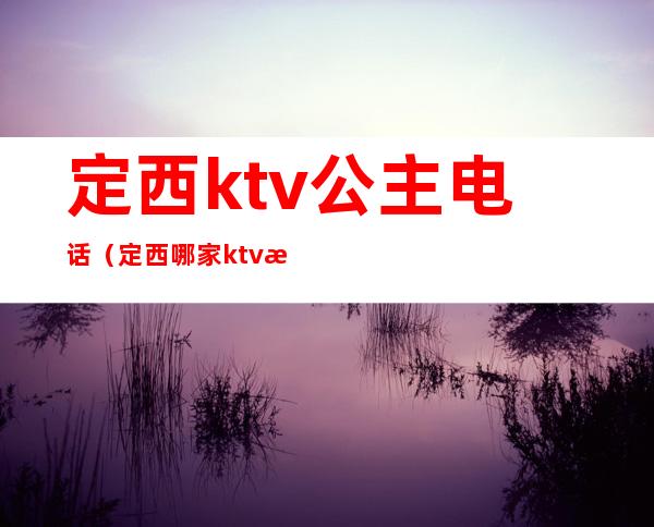 定西ktv公主电话(定西哪家ktv有女孩儿)