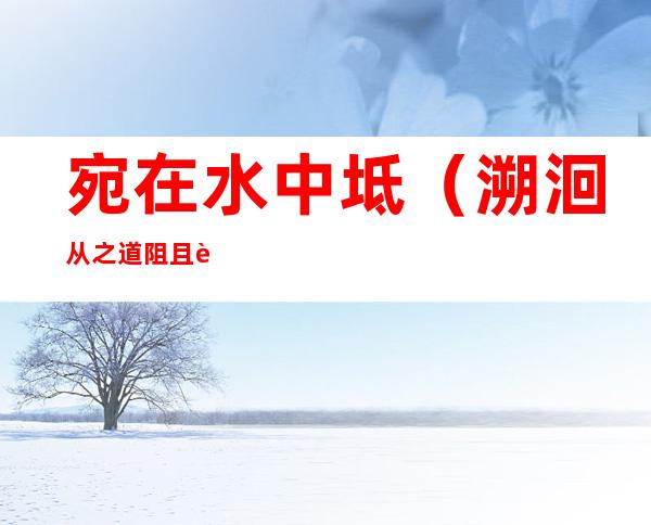 宛在水中坻(溯洄从之道阻且跻溯游从之宛在水中坻)