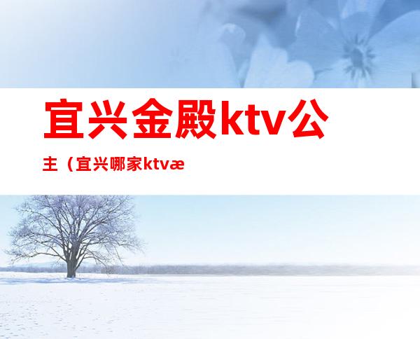 宜兴金殿ktv公主(宜兴哪家ktv有陪酒)