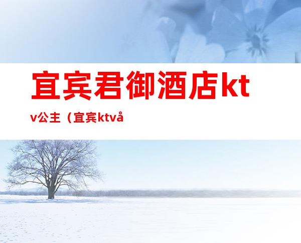 宜宾君御酒店ktv公主(宜宾ktv公主多少钱一位)