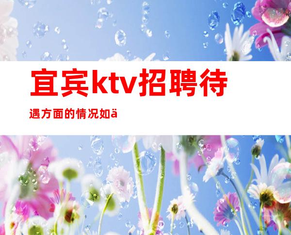 宜宾ktv招聘待遇方面的情况如何?