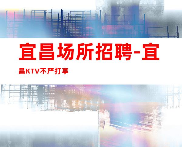 宜昌场所招聘-宜昌KTV不严打享受推门即上