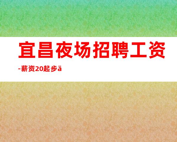 宜昌夜场招聘工资-薪资20起步你努力不可能没