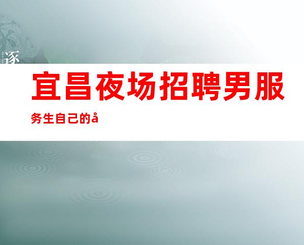 宜昌夜场招聘男服务生=自己的命运决定在自己手里