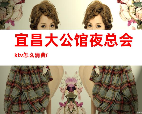 宜昌大公馆夜总会ktv怎么消费（宜昌大富豪夜总会消费）