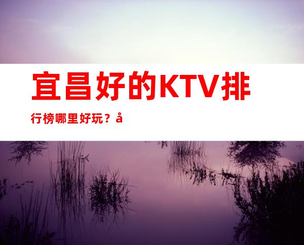宜昌好的KTV排行榜哪里好玩？品质美玩出新花样