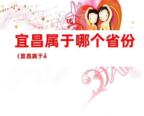 宜昌属于哪个省份(宜昌属于哪个省份市区)