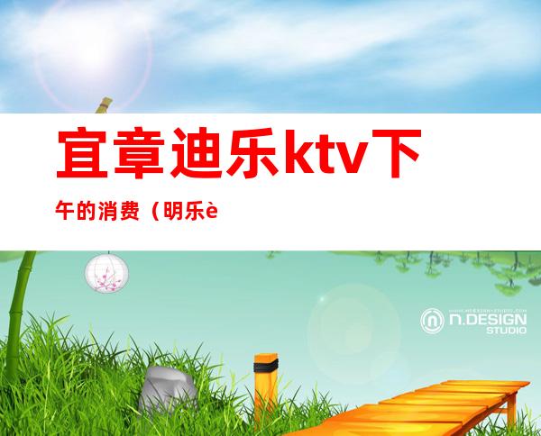 宜章迪乐ktv下午的消费(明乐迪ktv消费)