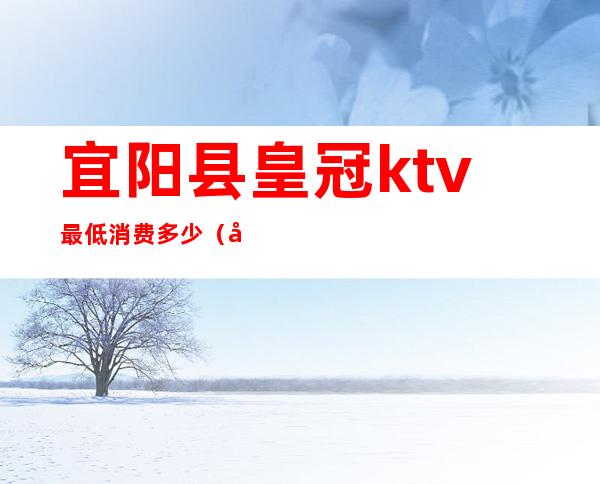 宜阳县皇冠ktv最低消费多少(宜阳县ktv哪有夜场)