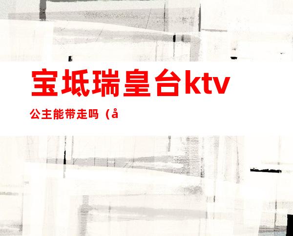 宝坻瑞皇台ktv公主能带走吗(宝坻瑞皇台KTV陪唱多少钱)
