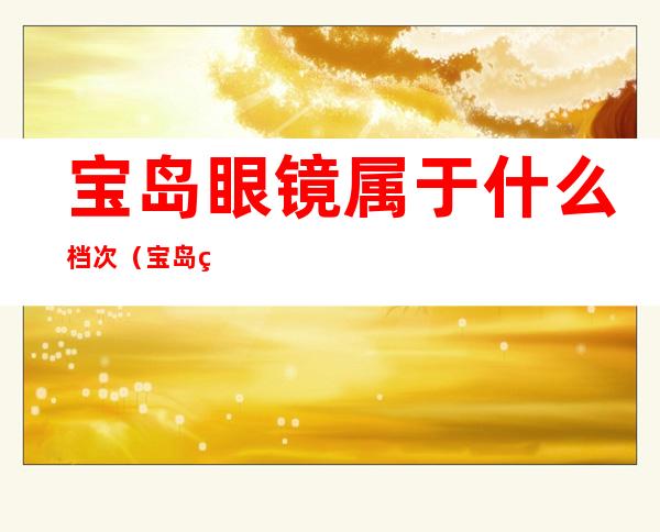 宝岛眼镜属于什么档次(宝岛眼镜属于什么档次知乎)