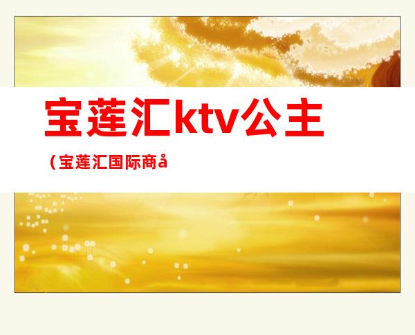 宝莲汇ktv公主(宝莲汇国际商务会所ktv)