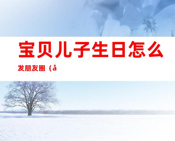宝贝儿子生日怎么发朋友圈（宝贝儿子生日怎么发朋友圈简短）